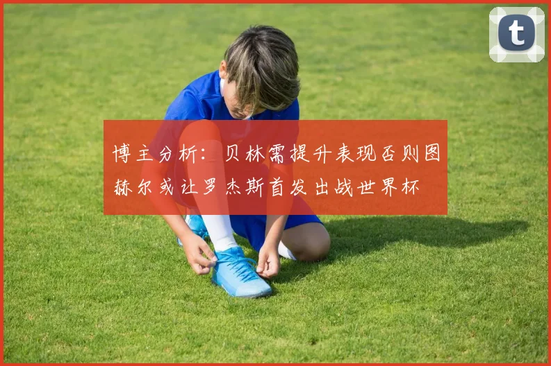 博主分析：贝林需提升表现否则图赫尔或让罗杰斯首发出战世界杯