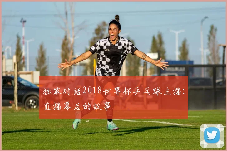 独家对话2018世界杯乒乓球主播：直播幕后的故事